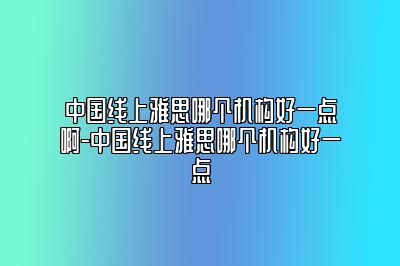 中国线上雅思哪个机构好一点啊-中国线上雅思哪个机构好一点