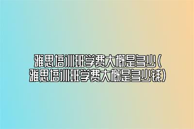 雅思培训班学费大概是多少(雅思培训班学费大概是多少钱)