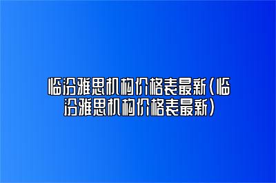 临汾雅思机构价格表最新(临汾雅思机构价格表最新)