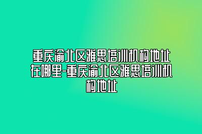 重庆渝北区雅思培训机构地址在哪里-重庆渝北区雅思培训机构地址