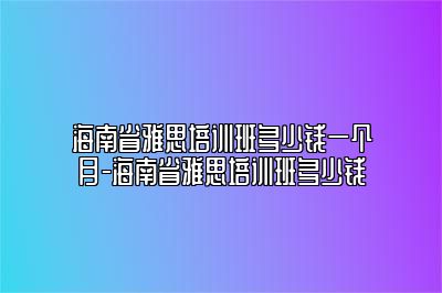 海南省雅思培训班多少钱一个月-海南省雅思培训班多少钱