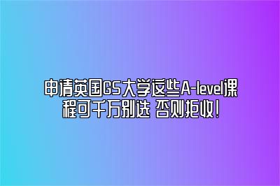 申请英国G5大学这些A-level课程可千万别选 否则拒收!