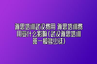 雅思培训武汉费用 雅思培训费用受什么影响(武汉雅思培训班一般多少钱)