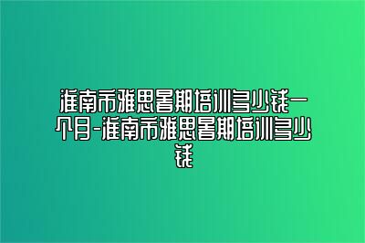 淮南市雅思暑期培训多少钱一个月-淮南市雅思暑期培训多少钱