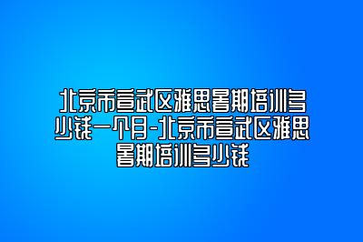 北京市宣武区雅思暑期培训多少钱一个月-北京市宣武区雅思暑期培训多少钱
