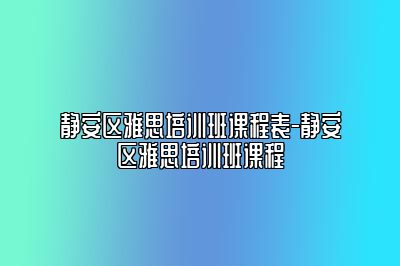 静安区雅思培训班课程表-静安区雅思培训班课程