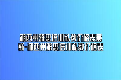 湘西州雅思培训私教价格表最新-湘西州雅思培训私教价格表