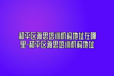 和平区雅思培训机构地址在哪里-和平区雅思培训机构地址