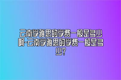 云南学雅思的学费一般是多少啊-云南学雅思的学费一般是多少？