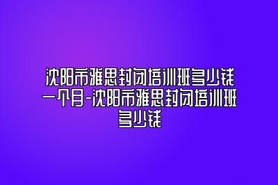 沈阳市雅思封闭培训班多少钱一个月-沈阳市雅思封闭培训班多少钱