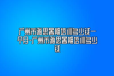 广州市雅思暑期培训多少钱一个月-广州市雅思暑期培训多少钱