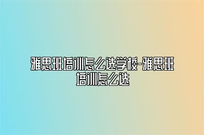 雅思班培训怎么选学校-雅思班培训怎么选