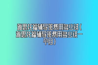 雅思托福辅导班费用多少钱(雅思托福辅导班费用多少钱一个月)