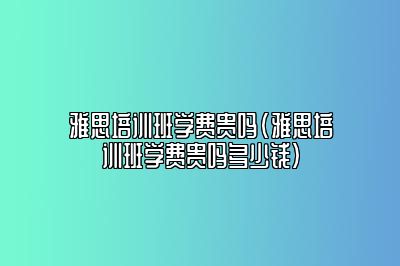 雅思培训班学费贵吗(雅思培训班学费贵吗多少钱)