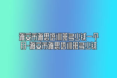 雅安市雅思培训班多少钱一个月-雅安市雅思培训班多少钱