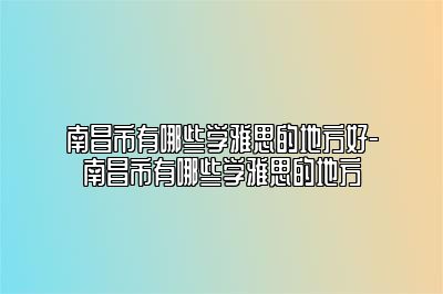 南昌市有哪些学雅思的地方好-南昌市有哪些学雅思的地方