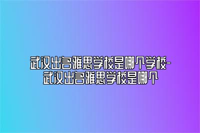 武汉出名雅思学校是哪个学校-武汉出名雅思学校是哪个