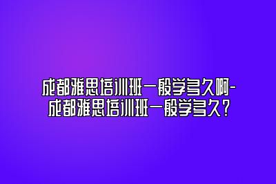 成都雅思培训班一般学多久啊-成都雅思培训班一般学多久？