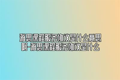 雅思课程服务协议是什么意思啊-雅思课程服务协议是什么