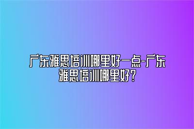 广东雅思培训哪里好一点-广东雅思培训哪里好？