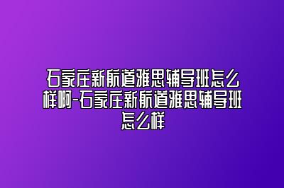 石家庄新航道雅思辅导班怎么样啊-石家庄新航道雅思辅导班怎么样