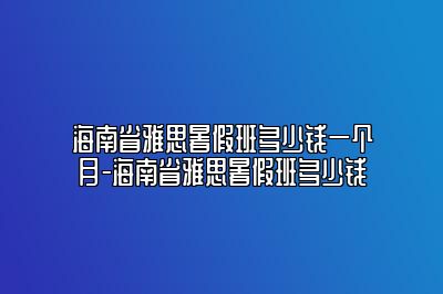 海南省雅思暑假班多少钱一个月-海南省雅思暑假班多少钱