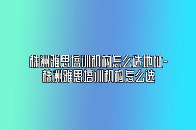 株洲雅思培训机构怎么选地址-株洲雅思培训机构怎么选