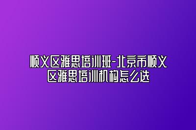 顺义区雅思培训班-北京市顺义区雅思培训机构怎么选