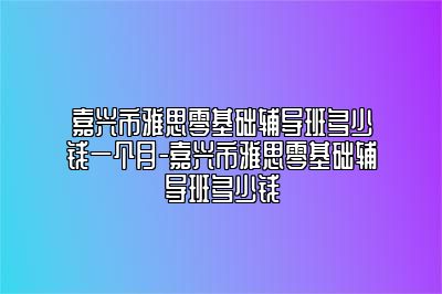 嘉兴市雅思零基础辅导班多少钱一个月-嘉兴市雅思零基础辅导班多少钱