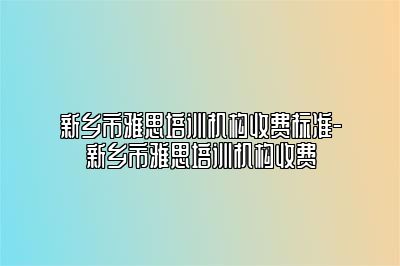 新乡市雅思培训机构收费标准-新乡市雅思培训机构收费