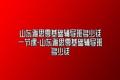 山东雅思零基础辅导班多少钱一节课-山东雅思零基础辅导班多少钱