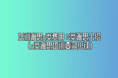 培训雅思g类费用 G类雅思介绍(g类雅思培训要多少钱)