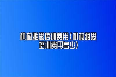 机构雅思培训费用(机构雅思培训费用多少)