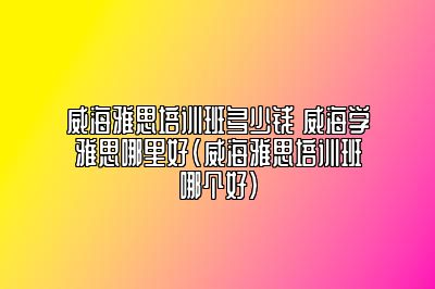 威海雅思培训班多少钱 威海学雅思哪里好(威海雅思培训班哪个好)