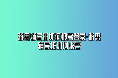 雅思辅导班如何报名答案-雅思辅导班如何报名