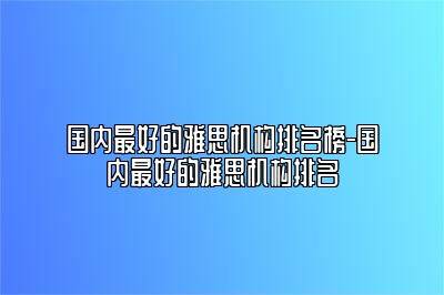 国内最好的雅思机构排名榜-国内最好的雅思机构排名