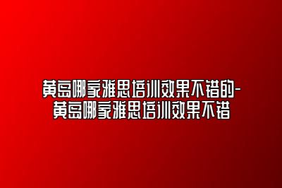 黄岛哪家雅思培训效果不错的-黄岛哪家雅思培训效果不错