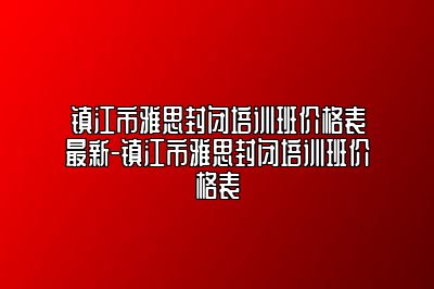 镇江市雅思封闭培训班价格表最新-镇江市雅思封闭培训班价格表