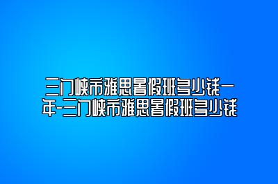 三门峡市雅思暑假班多少钱一年-三门峡市雅思暑假班多少钱
