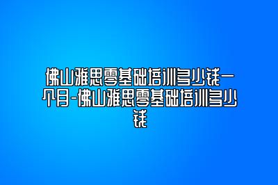 佛山雅思零基础培训多少钱一个月-佛山雅思零基础培训多少钱