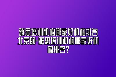 雅思培训机构哪家好机构排名北京的-雅思培训机构哪家好机构排名？