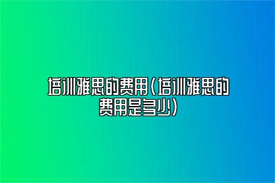 培训雅思的费用(培训雅思的费用是多少)