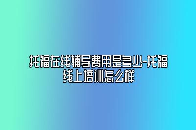 托福在线辅导费用是多少-托福线上培训怎么样