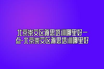 北京崇文区雅思培训哪里好一点-北京崇文区雅思培训哪里好