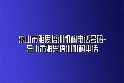 乐山市雅思培训机构电话号码-乐山市雅思培训机构电话