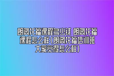 朗阁托福课程多少钱 朗阁托福课程怎么样(朗阁托福培训班大家觉得怎么样)