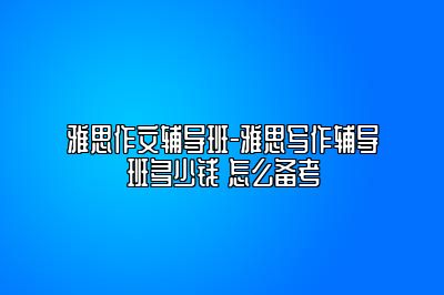 雅思作文辅导班-雅思写作辅导班多少钱 怎么备考