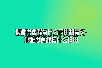 报雅思课程有什么作用和意义-报雅思课程有什么作用