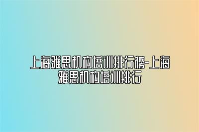 上海雅思机构培训排行榜-上海雅思机构培训排行