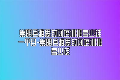 崇明县雅思封闭培训班多少钱一个月-崇明县雅思封闭培训班多少钱